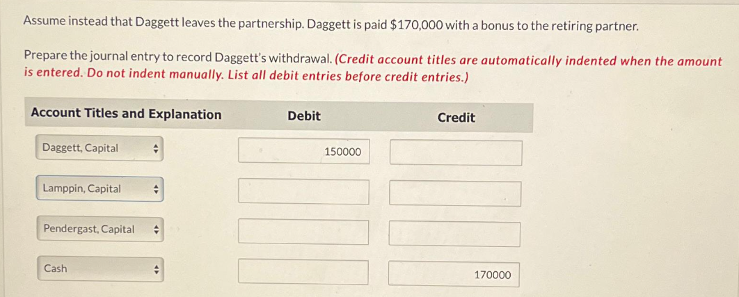 Assume instead that Daggett leaves the partnership. Daggett is paid $170,000 with a bonus to the retiring partner.
Prepare the journal entry to record Daggett's withdrawal. (Credit account titles are automatically indented when the amount
is entered. Do not indent manually. List all debit entries before credit entries.)
Account Titles and Explanation
Daggett, Capital
Lamppin, Capital
Pendergast, Capital
Cash
+
Debit
150000
Credit
170000