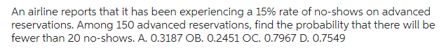 An airline reports that it has been experiencing a 15% rate of no-shows on advanced
reservations. Among 150 advanced reservations, find the probability that there will be
fewer than 20 no-shows. A. 0.3187 OB. 0.2451 OC. 0.7967 D. 0.7549