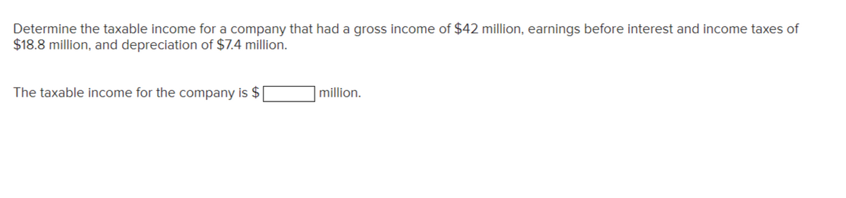 Determine the taxable income for a company that had a gross income of $42 million, earnings before interest and income taxes of
$18.8 million, and depreciation of $7.4 million.
The taxable income for the company is $
million.