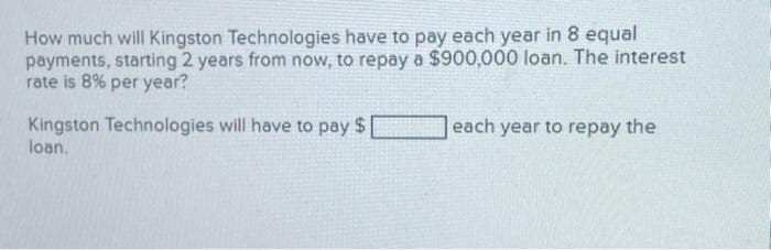 How much will Kingston Technologies have to pay each year in 8 equal
payments, starting 2 years from now, to repay a $900,000 loan. The interest
rate is 8% per year?
Kingston Technologies will have to pay $
loan.
each year to repay the