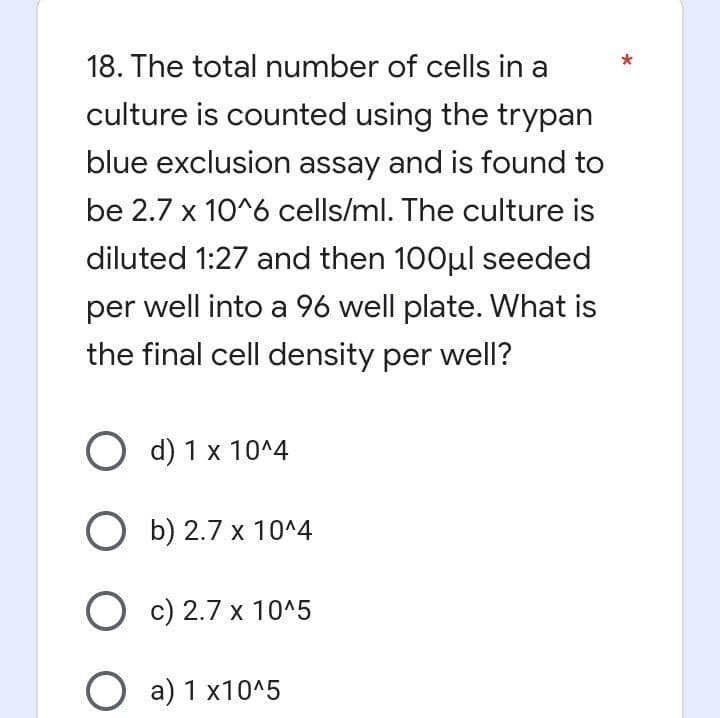 18. The total number of cells in a
culture is counted using the trypan
blue exclusion assay and is found to
be 2.7 x 10^6 cells/ml. The culture is
diluted 1:27 and then 100μl seeded
per well into a 96 well plate. What is
the final cell density per well?
O d) 1 x 10^4
Ob) 2.7 x 10^4
Oc) 2.7 x 10^5
Oa) 1 x10^5