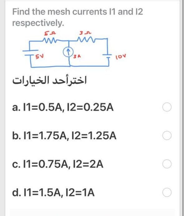 Find the mesh currents I1 and 12
respectively.
3A
Iov
اخترأحد الخيارات
a. 11=0.5A, 12=0.25A
b. 1=1.75A, 12=1.25A
c. 11=0.75A, 12=2A
d. 11=1.5A, 12=1A
