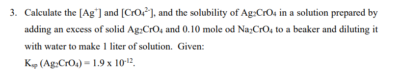 3. Calculate the [Ag*] and [CrO4²], and the solubility of Ag2CrO4 in a solution prepared by
adding an excess of solid Ag2CrO4 and 0.10 mole od Na2CrO4 to a beaker and diluting it
with water to make 1 liter of solution. Given:
Ksp (Ag2CrO4) =1.9 x 10-12.
