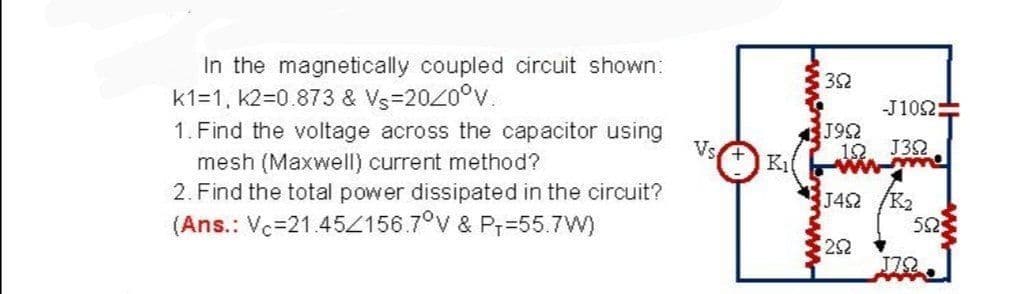 In the magnetically coupled circuit shown:
k1=1, K2=0.873 & Vs=2020°v.
1. Find the voltage across the capacitor using
32
-J102:
J92
12
Vs.
J32
mesh (Maxwell) current method?
2. Find the total power dissipated in the circuit?
(Ans.: Vc=21.45Z156.7°v & Pr=55.7W)
J4S2 /K2
525
22
J72
