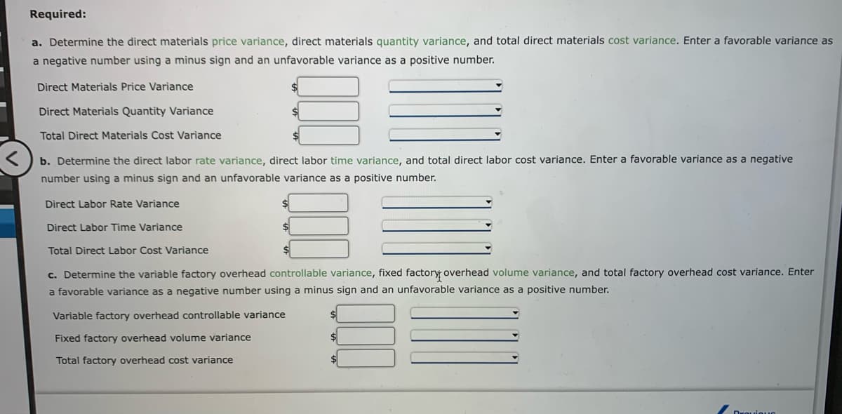 Required:
a. Determine the direct materials price variance, direct materials quantity variance, and total direct materials cost variance. Enter a favorable variance as
a negative number using a minus sign and an unfavorable variance as a positive number.
Direct Materials Price Variance
Direct Materials Quantity Variance
Total Direct Materials Cost Variance
b. Determine the direct labor rate variance, direct labor time variance, and total direct labor cost variance. Enter a favorable variance as a negative
number using a minus sign and an unfavorable variance as a positive number.
Direct Labor Rate Variance
Direct Labor Time Variance
Total Direct Labor Cost Variance
c. Determine the variable factory overhead controllable variance, fixed factory overhead volume variance, and total factory overhead cost variance. Enter
a favorable variance as a negative number using a minus sign and an unfavorable variance as a positive number.
Variable factory overhead controllable variance
Fixed factory overhead volume variance
Total factory overhead cost variance
Draviou