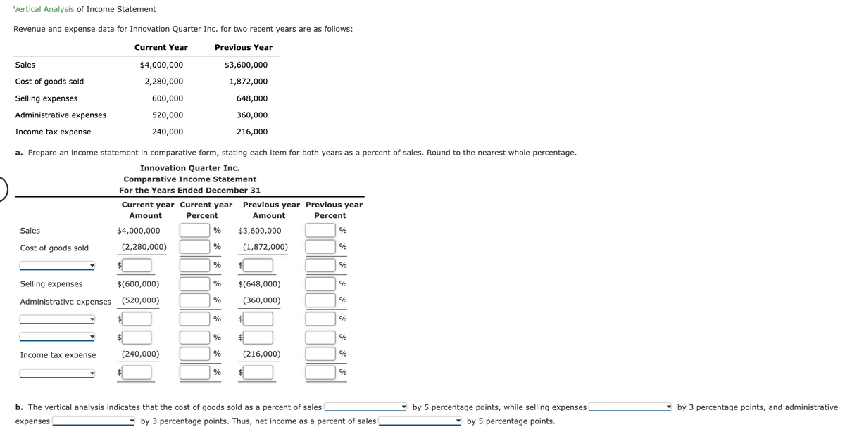 Vertical Analysis of Income Statement
Revenue and expense data for Innovation Quarter Inc. for two recent years are as follows:
Current Year
Previous Year
Sales
Cost of goods sold
Selling expenses
Administrative expenses
Income tax expense
Sales
Cost of goods sold
a. Prepare an income statement in comparative form, stating each item for both years as a percent of sales. Round to the nearest whole percentage.
Innovation Quarter Inc.
Comparative Income Statement
For the Years Ended December 31
Selling expenses
Administrative expenses
Income tax expense
$4,000,000
2,280,000
600,000
520,000
240,000
Current year Current year Previous year Previous year
Amount
Percent
Amount
Percent
$4,000,000
(2,280,000)
$
$(600,000)
(520,000)
$
$
(240,000)
%
%
%
%
% $(648,000)
(360,000)
%
$3,600,000
1,872,000
648,000
360,000
216,000
%
%
%
$3,600,000
(1,872,000)
$
$
(216,000)
$
b. The vertical analysis indicates that the cost of goods sold as a percent of sales
expenses
%
%
%
%
%
%
%
%
%
by 3 percentage points. Thus, net income as a percent of sales
by 5 percentage points, while selling expenses
by 5 percentage points.
by 3 percentage points, and administrative