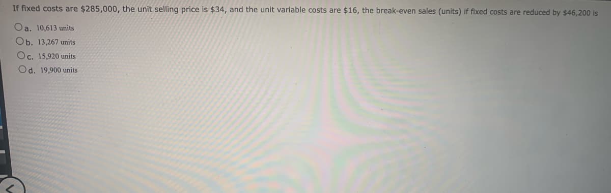 If fixed costs are $285,000, the unit selling price is $34, and the unit variable costs are $16, the break-even sales (units) if fixed costs are reduced by $46,200 is
Oa. 10,613 units
Ob. 13,267 units
Oc. 15,920 units
Od. 19,900 units