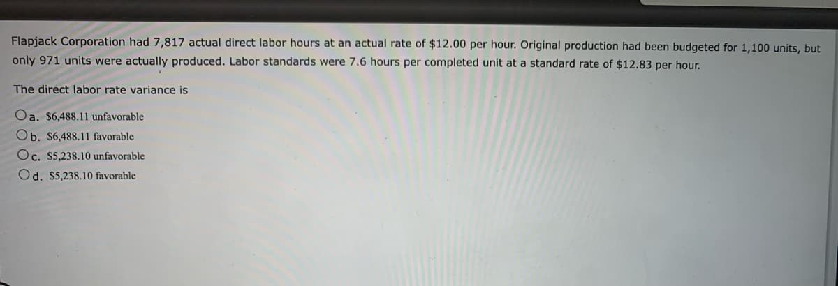 Flapjack Corporation had 7,817 actual direct labor hours at an actual rate of $12.00 per hour. Original production had been budgeted for 1,100 units, but
only 971 units were actually produced. Labor standards were 7.6 hours per completed unit at a standard rate of $12.83 per hour.
The direct labor rate variance is
Oa. $6,488.11 unfavorable
Ob. $6,488.11 favorable
Oc. $5,238.10 unfavorable
Od. $5,238.10 favorable