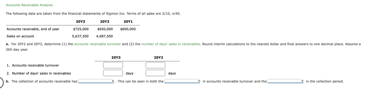 Accounts Receivable Analysis
The following data are taken from the financial statements of Sigmon Inc. Terms of all sales are 2/10, n/45.
20Y3
20Y2
$725,000 $650,000
5,637,500 4,687,500
20Y1
$600,000
a. For 20Y2 and 20Y3, determine (1) the accounts receivable turnover and (2) the number of days' sales in receivables. Round interim calculations to the nearest dollar and final answers to one decimal place. Assume a
365-day year.
Accounts receivable, end of year
Sales on account
1. Accounts receivable turnover
2. Number of days' sales in receivables
b. The collection of accounts receivable has
20Y3
20Y2
days
This can be seen in both the
days
in accounts receivable turnover and the
in the collection period.