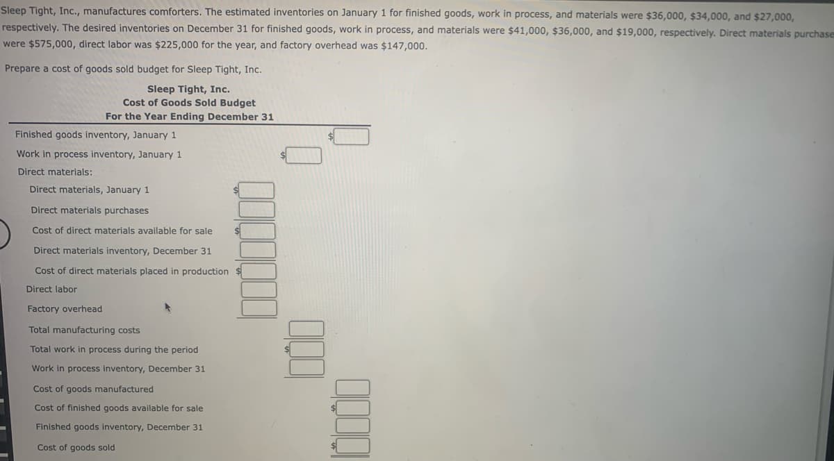Sleep Tight, Inc., manufactures comforters. The estimated inventories on January 1 for finished goods, work in process, and materials were $36,000, $34,000, and $27,000,
respectively. The desired inventories on December 31 for finished goods, work in process, and materials were $41,000, $36,000, and $19,000, respectively. Direct materials purchase
were $575,000, direct labor was $225,000 for the year, and factory overhead was $147,000.
Prepare a cost of goods sold budget for Sleep Tight, Inc.
Sleep Tight, Inc.
Cost of Goods Sold Budget
For the Year Ending December 31
Finished goods inventory, January 1
Work in process inventory, January 1
Direct materials:
Direct materials, January 1
Direct materials purchases
Cost of direct materials available for sale
Direct materials inventory, December 31
Cost of direct materials placed in production $
Direct labor
Factory overhead
Total manufacturing costs
Total work in process during the period
Work in process inventory, December 31
Cost of goods manufactured
Cost of finished goods available for sale
Finished goods inventory, December 31
Cost of goods sold
000
10000