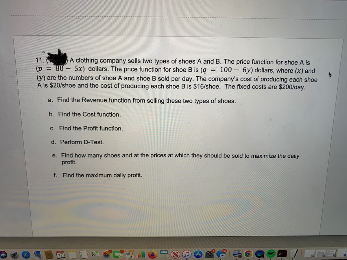 11.
A clothing company sells two types of shoes A and B. The price function for shoe A is
(p = 80 5x) dollars. The price function for shoe B is (q = 100 6y) dollars, where (x) and
(y) are the numbers of shoe A and shoe B sold per day. The company's cost of producing each shoe
A is $20/shoe and the cost of producing each shoe B is $16/shoe. The fixed costs are $200/day.
a. Find the Revenue function from selling these two types of shoes.
b. Find the Cost function.
c. Find the Profit function.
d. Perform D-Test.
e. Find how many shoes and at the prices at which they should be sold to maximize the daily
profit.
f. Find the maximum daily profit.
17