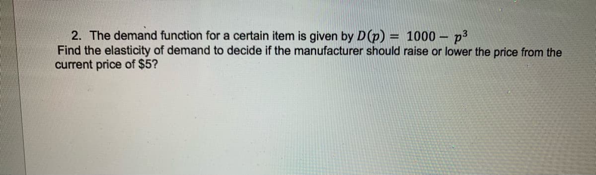 2. The demand function for a certain item is given by D (p) = 1000 - p³
Find the elasticity of demand to decide if the manufacturer should raise or lower the price from the
current price of $5?