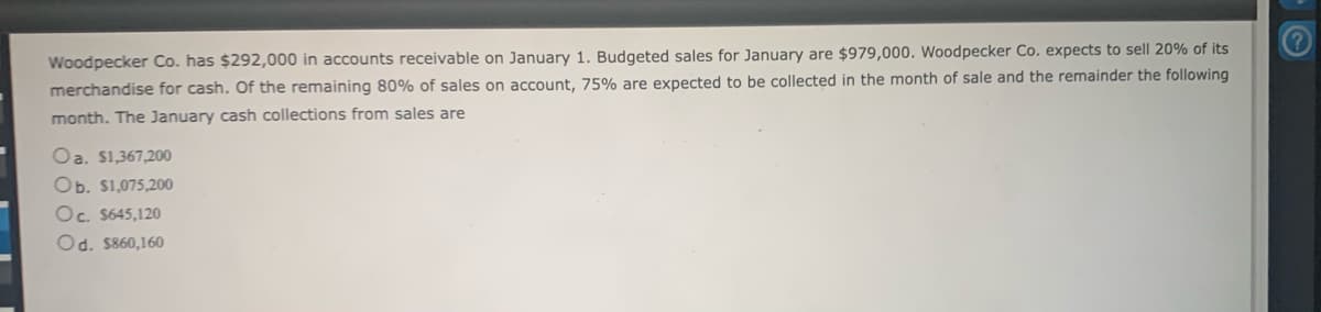 Woodpecker Co. has $292,000 in accounts receivable on January 1. Budgeted sales for January are $979,000. Woodpecker Co. expects to sell 20% of its
merchandise for cash. Of the remaining 80% of sales on account, 75% are expected to be collected in the month of sale and the remainder the following
month. The January cash collections from sales are
Oa. $1,367,200
Ob. $1,075,200
Oc. $645,120
Od. $860,160