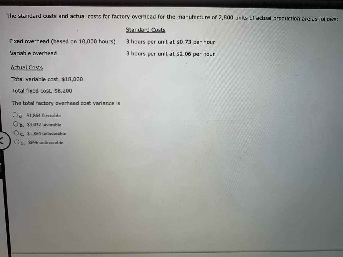 The standard costs and actual costs for factory overhead for the manufacture of 2,800 units of actual production are as follows:
Standard Costs
3 hours per unit at $0.73 per hour
3 hours per unit at $2.06 per hour
Fixed overhead (based on 10,000 hours)
Variable overhead
Actual Costs
Total variable cost, $18,000
Total fixed cost, $8,200
The total factory overhead cost variance is
Oa. $1,864 favorable
Ob. $3,032 favorable
Oc. $1,864 unfavorable
Od. $696 unfavorable