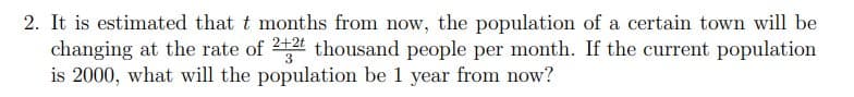 2. It is estimated that t months from now, the population of a certain town will be
changing at the rate of 24 thousand people per month. If the current population
is 2000, what will the population be 1 year from now?
