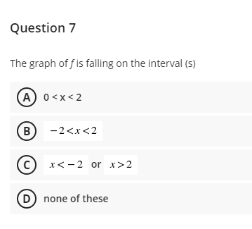 Question 7
The graph of f is falling on the interval (s)
(A) 0<x< 2
B
-2<x<2
C) x< -2 or x>2
D none of these
