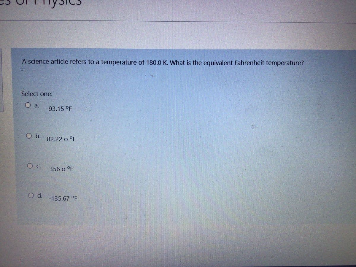 A science article refers to a temperature of 180.0 K. What is the equivalent Fahrenheit temperature?
Select one:
a.
-93.15 °F
b.
82.22 o °F
C.
356 o °F
d.
-135.67 °F
