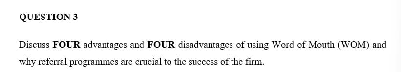 QUESTION 3
Discuss FOUR advantages and FOUR disadvantages of using Word of Mouth (WOM) and
why referral programmes are crucial to the success of the firm.