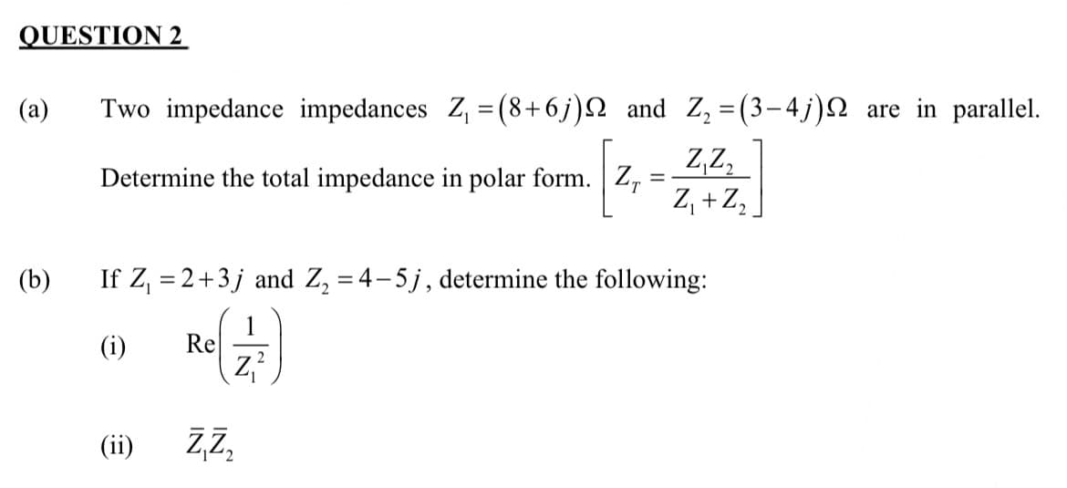 QUESTION 2
(a) Two impedance impedances Z₁ = (8+6j) and Z₂ = (3-4j) are in parallel.
Z₁Z₂
Z₁ + Z₂
(b)
Determine the total impedance in polar form. Z
If Z₁ = 2+3j and Z₂ =4-5j, determine the following:
1
(i)
(ⅱ)
(ii)
Re
=
ZZ₂