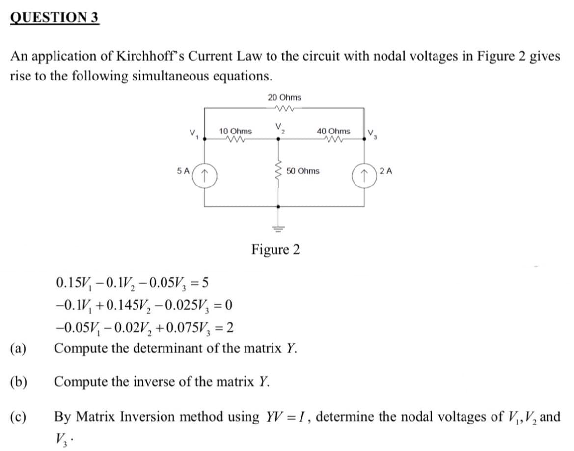 QUESTION 3
An application of Kirchhoff's Current Law to the circuit with nodal voltages in Figure 2 gives
rise to the following simultaneous equations.
(a)
(b)
(c)
V. 10 Ohms
5 A
↑
20 Ohms
www
V
2
40 Ohms
50 Ohms
Figure 2
V
2 A
0.15-0.1V₂ -0.05V = 5
-0.1 +0.145V₂ -0.025V = 0
-0.05V, -0.02V₂ +0.075V = 2
Compute the determinant of the matrix Y.
Compute the inverse of the matrix Y.
By Matrix Inversion method using YV = I, determine the nodal voltages of V₁, V₂ and