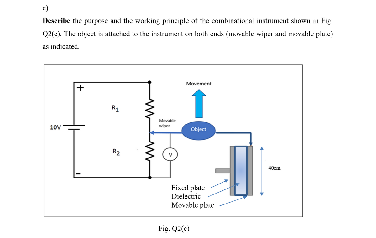 c)
Describe the purpose and the working principle of the combinational instrument shown in Fig.
Q2(c). The object is attached to the instrument on both ends (movable wiper and movable plate)
as indicated.
10V
R₁
R2
www
M
Movable
wiper
Movement
↑
Object
Fixed plate
Dielectric
Movable plate
Fig. Q2(c)
V
40cm