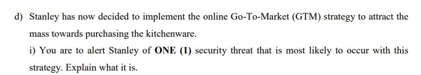 d) Stanley has now decided to implement the online Go-To-Market (GTM) strategy to attract the
mass towards purchasing the kitchenware.
i) You are to alert Stanley of ONE (1) security threat that is most likely to occur with this
strategy. Explain what it is.