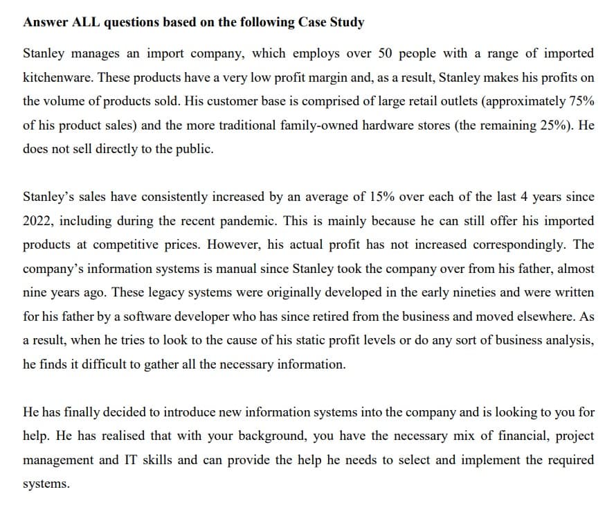 Answer ALL questions based on the following Case Study
Stanley manages an import company, which employs over 50 people with a range of imported
kitchenware. These products have a very low profit margin and, as a result, Stanley makes his profits on
the volume of products sold. His customer base is comprised of large retail outlets (approximately 75%
of his product sales) and the more traditional family-owned hardware stores (the remaining 25%). He
does not sell directly to the public.
Stanley's sales have consistently increased by an average of 15% over each of the last 4 years since
2022, including during the recent pandemic. This is mainly because he can still offer his imported
products at competitive prices. However, his actual profit has not increased correspondingly. The
company's information systems is manual since Stanley took the company over from his father, almost
nine years ago. These legacy systems were originally developed in the early nineties and were written
for his father by a software developer who has since retired from the business and moved elsewhere. As
a result, when he tries to look to the cause of his static profit levels or do any sort of business analysis,
he finds it difficult to gather all the necessary information.
He has finally decided to introduce new information systems into the company and is looking to you for
help. He has realised that with your background, you have the necessary mix of financial, project
management and IT skills and can provide the help he needs to select and implement the required
systems.