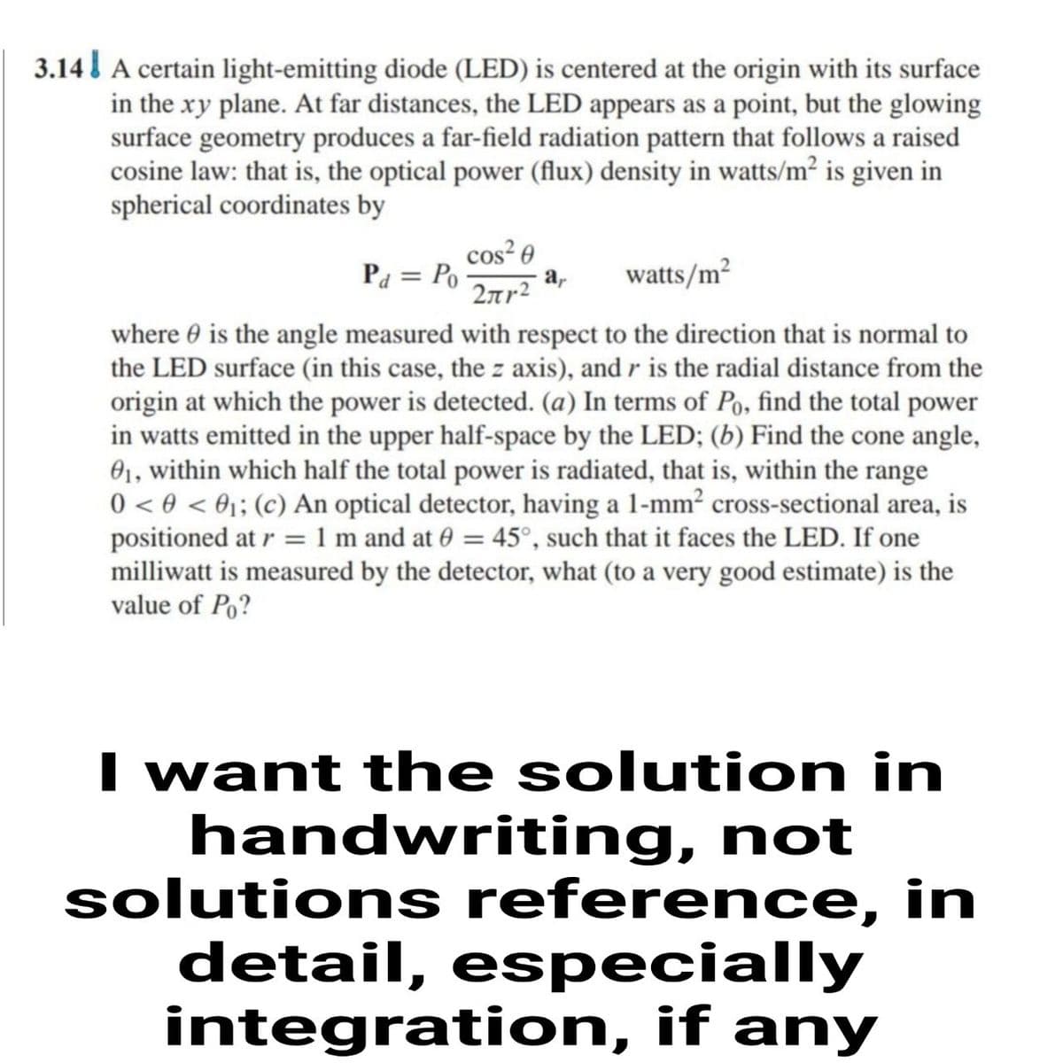 3.14l A certain light-emitting diode (LED) is centered at the origin with its surface
in the xy plane. At far distances, the LED appears as a point, but the glowing
surface geometry produces a far-field radiation pattern that follows a raised
cosine law: that is, the optical power (flux) density in watts/m² is given in
spherical coordinates by
Pa = Po
cos² 0
a,
2rr2
watts/m2
where 0 is the angle measured with respect to the direction that is normal to
the LED surface (in this case, the z axis), and r is the radial distance from the
origin at which the power is detected. (a) In terms of Po, find the total power
in watts emitted in the upper half-space by the LED; (b) Find the cone angle,
01, within which half the total power is radiated, that is, within the range
0 < 0 < ®;; (c) An optical detector, having a 1-mm² cross-sectional area, is
positioned at r = 1 m and at 0 = 45°, such that it faces the LED. If one
milliwatt is measured by the detector, what (to a very good estimate) is the
value of Po?
I want the solution in
handwriting, not
solutions reference, in
detail, especially
integration, if any
