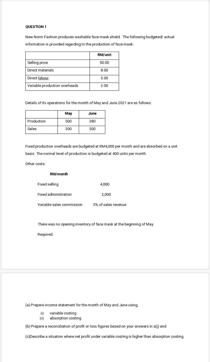 QUESTION 1
New Norm Fashion produces washable face mask shield. The following budgeted/ actual
information is provided regardingto the production of face mask:
RM/unit
Selling price
50.00
Direct materials
8.00
Direct labour
5.00
Variable production overheads
3.00
Details of its operations for the month of May and June 2021 are as follows:
May
June
Production
500
380
Sales
300
500
Fixed production overheads are budgeted at RM4,000 per month and are absorbed on a unit
basis. The normal level of production is budgeted at 400 units per month.
Other costs:
RM/month
Fixed selling
4,000
Fixed administration
2,000
Variable sales commission
5% of sales revenue
There was no opening inventory of face mask at the beginning of May.
Required:
(a) Prepare income statement for the month of May and June using
(i)
variable costing
(ii)
absorption costing
(b) Prepare a reconciliation of profit or loss figures based on your answers in a(i) and
(c)Describe a situation where net profit under variable costing is higher than absorption costing.
