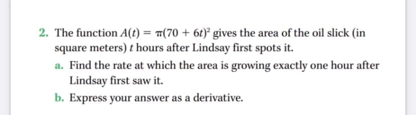 2. The function A(t) = (70 + 6t)² gives the area of the oil slick (in
square meters) t hours after Lindsay first spots it.
a. Find the rate at which the area is growing exactly one hour after
Lindsay first saw it.
b. Express your answer as a derivative.
