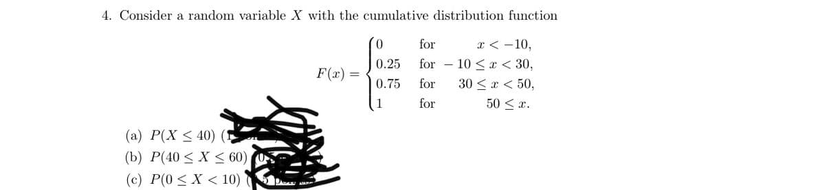 4. Consider a random variable X with the cumulative distribution function.
(a) P(X ≤ 40)
(b) P(40 < X < 60)
(c) P(0 < X < 10)
F(x)
0
0.25
0.75
1
for
for
for
for
x<-10,
10 < x < 30,
30 < x < 50,
50 ≤ x.