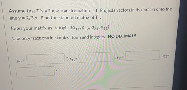 Assume that Tis a linear transformation. T: Projects vectors in its domain onto the
line y = 2/3 x. Find the standard matrix of T.
%3D
Enter your matrix as 4-tuple (a11, a12, a21, Q22)
Use only fractions in simplest form and integers. NO DECIMALS
,a22
a21=
"a11=
"),a12=
