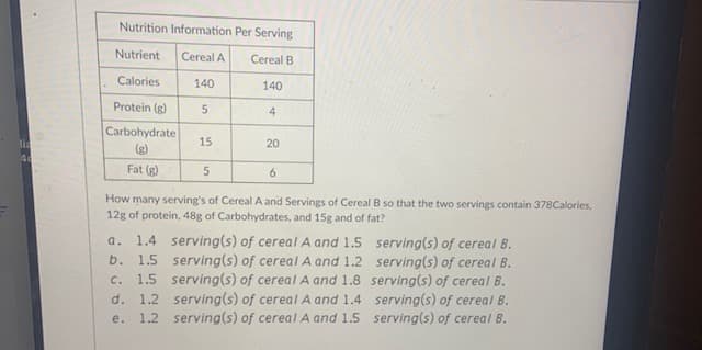 Nutrition Information Per Serving
Nutrient
Cereal A
Cereal B
Calories
140
140
Protein (g)
4
Carbohydrate
lia
15
20
(g)
Fat (g)
5
6.
How many serving's of Cereal A and Servings of Cereal B so that the two servings contain 378Calories,
12g of protein, 48g of Carbohydrates, and 15g and of fat?
1.4 serving(s) of cereal A and 1.5 serving(s) of cereal B.
1.5 serving(s) of cereal A and 1.2 serving(s) of cereal B.
1.5 serving(s) of cereal A and 1.8 serving(s) of cereal B.
1.2 serving(s) of cereal A and 1.4 serving(s) of cereal B.
1.2 serving(s) of cereal A and 1.5 serving(s) of cereal B.
a.
b.
C.
d.
е.
