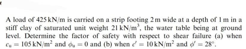 A load of 425 kN/m is carried on a strip footing 2m wide at a depth of 1 m in a
stiff clay of saturated unit weight 21 kN/m³, the water table being at ground
level. Determine the factor of safety with respect to shear failure (a) when
Cu = 105 kN/m² and ou = 0 and (b) when c' = 10 kN/m² and o' = 28°.