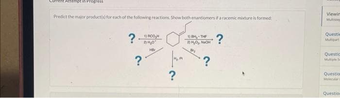 Attempt in Progress
Predict the major product(s) for each of the following reactions. Show both enantiomers if a racemic mixture is formed:
?RCH
2) H₂0
Hr
?
?
1) BH, THE
2) H₂O₂. NaOH
B₂
?
?
Viewim
Mutistep
Questi
Multipart
Questio
Multiple Se
Question
Malecular i
Question