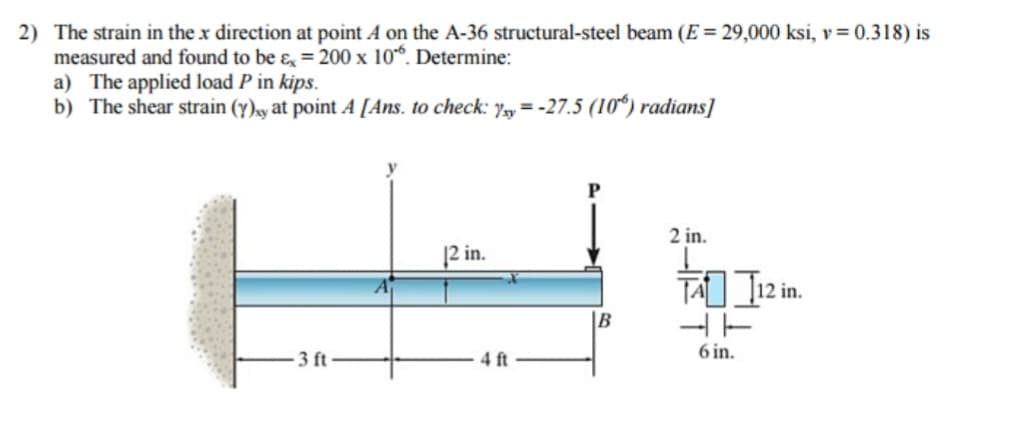 2) The strain in the x direction at point A on the A-36 structural-steel beam (E = 29,000 ksi, v = 0.318) is
measured and found to be & = 200 x 10". Determine:
a) The applied load P in kips.
b) The shear strain (y)xy at point A [Ans. to check: yy=-27.5 (10%) radians]
-3 ft-
12 in.
4 ft
P
2 in.
TAI 112 in.
4T
6 in.