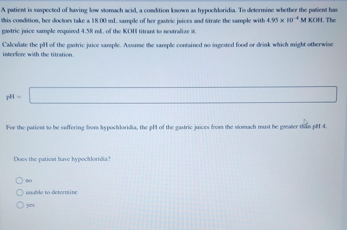 A patient is suspected of having low stomach acid, a condition known as hypochloridia. To determine whether the patient has
this condition, her doctors take a 18.00 mL sample of her gastric juices and titrate the sample with 4.95 x 10 M KOH. The
gastric juice sample required 4.58 mL. of the KOH titrant to neutralize it.
Calculate the pH of the gastric juice sample. Assume the sample contained no ingested food or drink which might otherwise
interfere with the titration.
pH =
For the patient to be suffering from hypochloridia, the pH of the gastric juices from the stomach must be greater than pH 4.
Does the patient have hypochloridia?
O no
unable to determine
O yes
