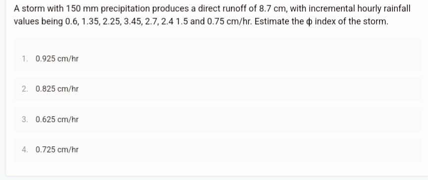 A storm with 150 mm precipitation produces a direct runoff of 8.7 cm, with incremental hourly rainfall
values being 0.6, 1.35, 2.25, 3.45, 2.7, 2.4 1.5 and 0.75 cm/hr. Estimate the index of the storm.
1. 0.925 cm/hr
2. 0.825 cm/hr
3. 0.625 cm/hr
4. 0.725 cm/hr