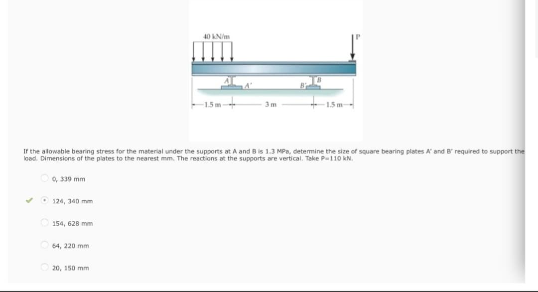 ✓
0, 339 mm
124, 340 mm
154, 628 mm
If the allowable bearing stress for the material under the supports at A and B is 1.3 MPa, determine the size of square bearing plates A' and B' required to support the
load. Dimensions of the plates to the nearest mm. The reactions at the supports are vertical. Take P=110 kN.
64, 220 mm
40 kN/m
20, 150 mm
1.5m
A'
3m
1.5m-->