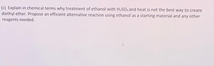 (c) Explain in chemical terms why treatment of ethanol with H₂SO4 and heat is not the best way to create
diethyl ether. Propose an efficient alternative reaction using ethanol as a starting material and any other
reagents needed.