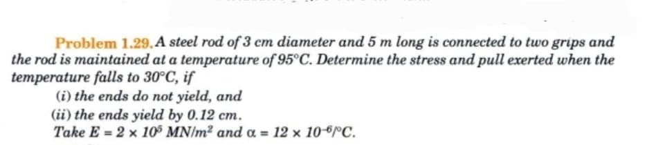 Problem 1.29. A steel rod of 3 cm diameter and 5 m long is connected to two grips and
the rod is maintained at a temperature of 95°C. Determine the stress and pull exerted when the
temperature falls to 30°C, if
(i) the ends do not yield, and
(ii) the ends yield by 0.12 cm.
Take E= 2 x 105 MN/m² and a = 12 x 10-6°C.