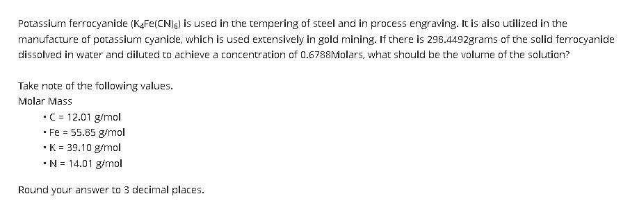 Potassium ferrocyanide (K4Fe(CN)6) is used in the tempering of steel and in process engraving. It is also utilized in the
manufacture of potassium cyanide, which is used extensively in gold mining. If there is 298.4492grams of the solid ferrocyanide
dissolved in water and diluted to achieve a concentration of 0.6788Molars, what should be the volume of the solution?
Take note of the following values.
Molar Mass
• C = 12.01 g/mol
.
Fe = 55.85 g/mol
• K = 39.10 g/mol
• N = 14.01 g/mol
Round your answer to 3 decimal places.