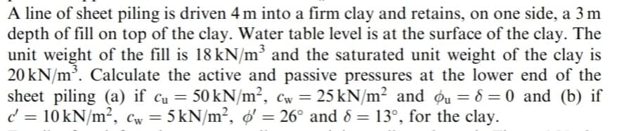 A line of sheet piling is driven 4 m into a firm clay and retains, on one side, a 3 m
depth of fill on top of the clay. Water table level is at the surface of the clay. The
unit weight of the fill is 18 kN/m³ and the saturated unit weight of the clay is
20 kN/m³. Calculate the active and passive pressures at the lower end of the
sheet piling (a) if cu = 50 kN/m², cw = 25 kN/m² and u = 8 = 0 and (b) if
c = 10 kN/m², cw = 5 kN/m², o' = 26° and 8 = 13°, for the clay.