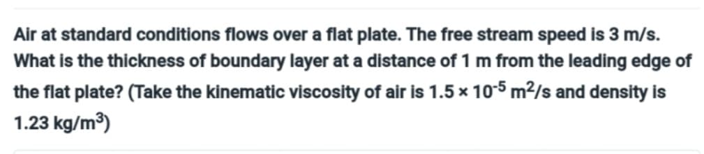 Air at standard conditions flows over a flat plate. The free stream speed is 3 m/s.
What is the thickness of boundary layer at a distance of 1 m from the leading edge of
the flat plate? (Take the kinematic viscosity of air is 1.5 x 10-5 m²/s and density is
1.23 kg/m³)