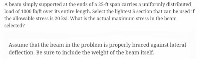 A beam simply supported at the ends of a 25-ft span carries a uniformly distributed
load of 1000 lb/ft over its entire length. Select the lightest S section that can be used if
the allowable stress is 20 ksi. What is the actual maximum stress in the beam
selected?
Assume that the beam in the problem is properly braced against lateral
deflection. Be sure to include the weight of the beam itself.