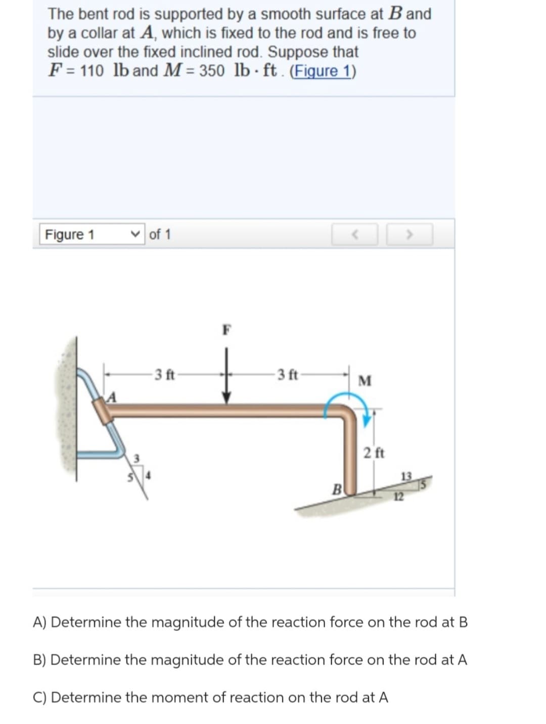 The bent rod is supported by a smooth surface at B and
by a collar at A, which is fixed to the rod and is free to
slide over the fixed inclined rod. Suppose that
F = 110 lb and M = 350 lb ft. (Figure 1)
.
Figure 1
✓of 1
-3 ft-
-3 ft-
B
M
2 ft
13
A) Determine the magnitude of the reaction force on the rod at B
B) Determine the magnitude of the reaction force on the rod at A
C) Determine the moment of reaction on the rod at A