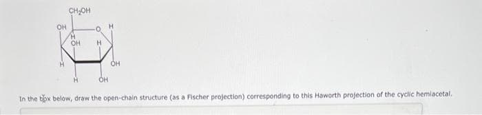 OH
CH₂OH
H
OH
Н
OH
OH
In the box below, draw the open-chain structure (as a Fischer projection) corresponding to this Haworth projection of the cyclic hemiacetal.