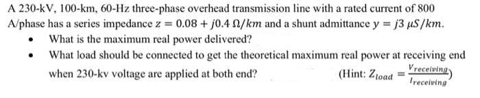A 230-kV, 100-km, 60-Hz three-phase overhead transmission line with a rated current of 800
A/phase has a series impedance z = 0.08 + j0.4 N/km and a shunt admittance y = j3 µS/km.
• What is the maximum real power delivered?
What load should be connected to get the theoretical maximum real power at receiving end
(Hint: Z1oad =Vrecelving
Iyeceiving
when 230-kv voltage are applied at both end?

