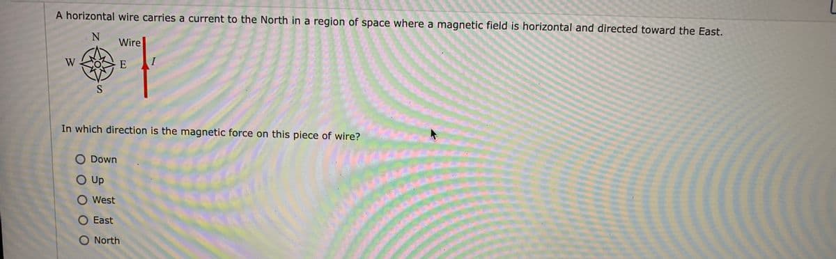 A horizontal wire carries a current to the North in a region of space where a magnetic field is horizontal and directed toward the East.
Wire
W
E
I
In which direction is the magnetic force on this piece of wire?
O Down
O Up
O West
O East
O North
www
