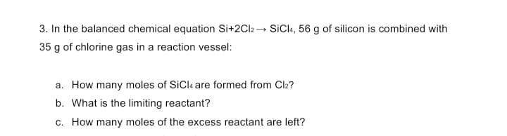 3. In the balanced chemical equation Si+2C12 → SiCla, 56 g of silicon is combined with
35 g of chlorine gas in a reaction vessel:
a. How many moles of SiCla are formed from Cl2?
b. What is the limiting reactant?
c. How many moles of the excess reactant are left?
